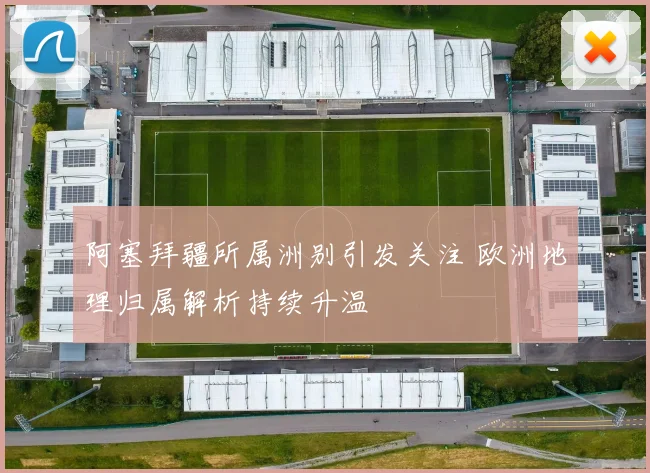 阿塞拜疆所属洲别引发关注 欧洲地理归属解析持续升温