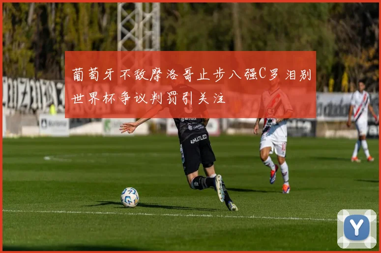 葡萄牙不敌摩洛哥止步八强C罗泪别世界杯争议判罚引关注