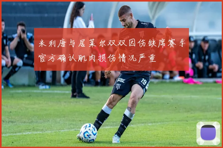 米利唐与居莱尔双双因伤缺席赛季官方确认肌肉损伤情况严重