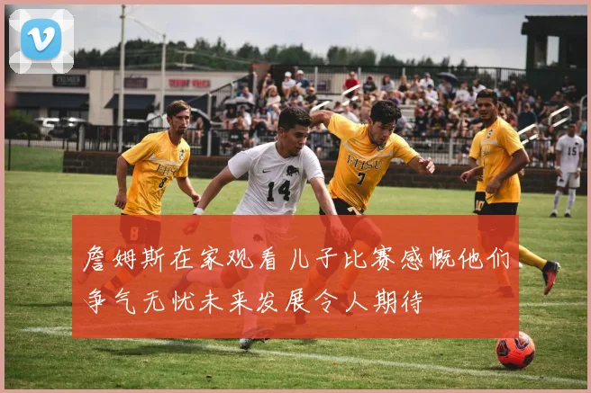 詹姆斯在家观看儿子比赛感慨他们争气无忧未来发展令人期待