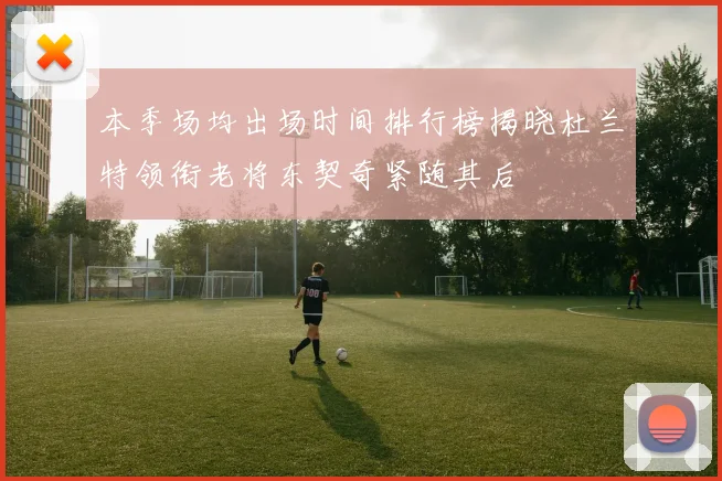 本季场均出场时间排行榜揭晓杜兰特领衔老将东契奇紧随其后