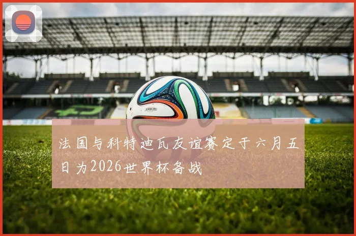 法国与科特迪瓦友谊赛定于六月五日为2026世界杯备战