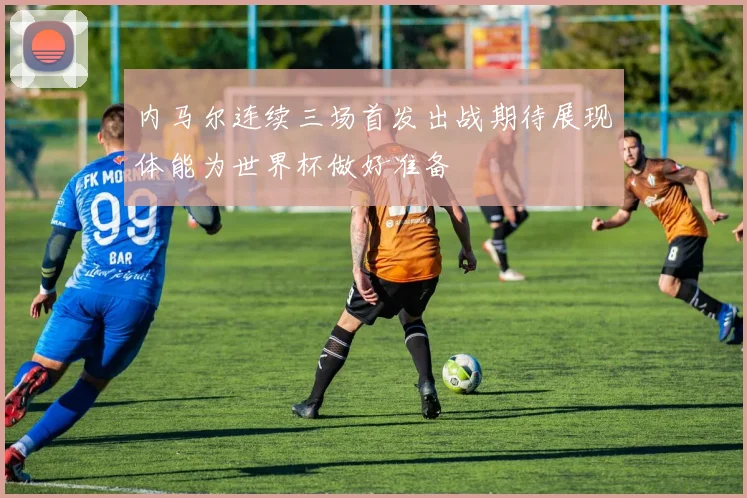 内马尔连续三场首发出战期待展现体能为世界杯做好准备