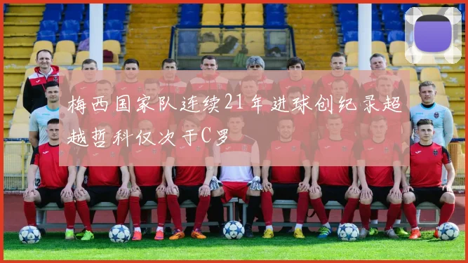 梅西国家队连续21年进球创纪录超越哲科仅次于C罗