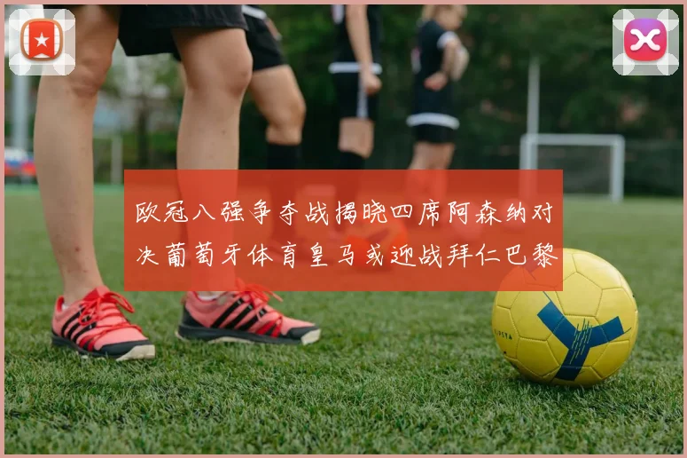 欧冠八强争夺战揭晓四席阿森纳对决葡萄牙体育皇马或迎战拜仁巴黎成功突围晋级