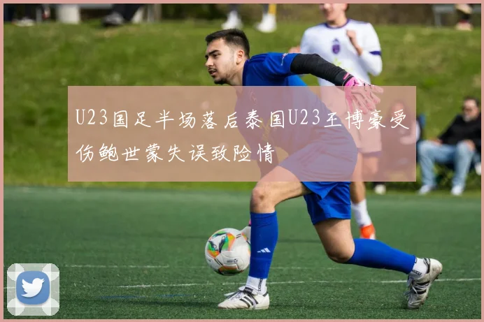 U23国足半场落后泰国U23王博豪受伤鲍世蒙失误致险情