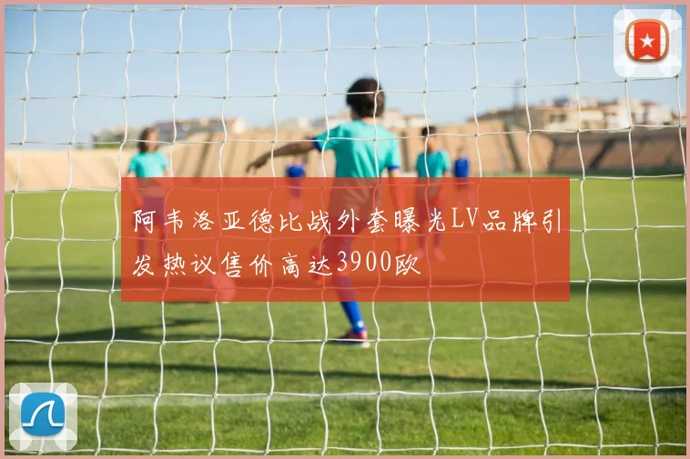 阿韦洛亚德比战外套曝光LV品牌引发热议售价高达3900欧