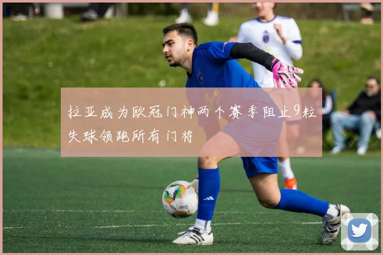 拉亚成为欧冠门神两个赛季阻止9粒失球领跑所有门将