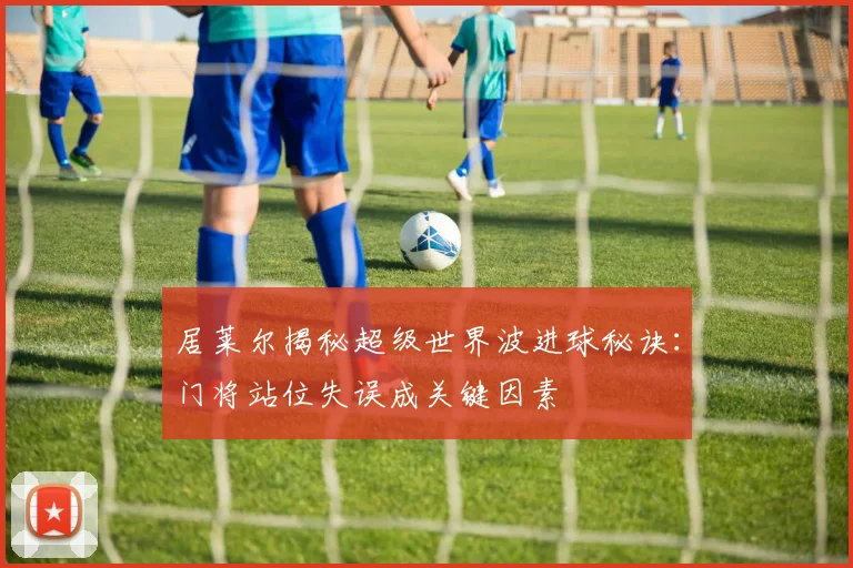 居莱尔揭秘超级世界波进球秘诀：门将站位失误成关键因素