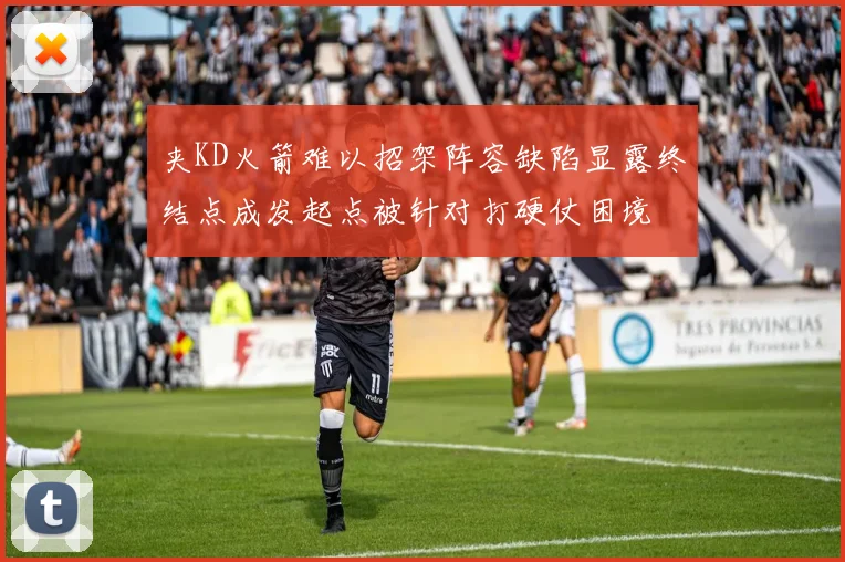 夹KD火箭难以招架阵容缺陷显露终结点成发起点被针对打硬仗困境