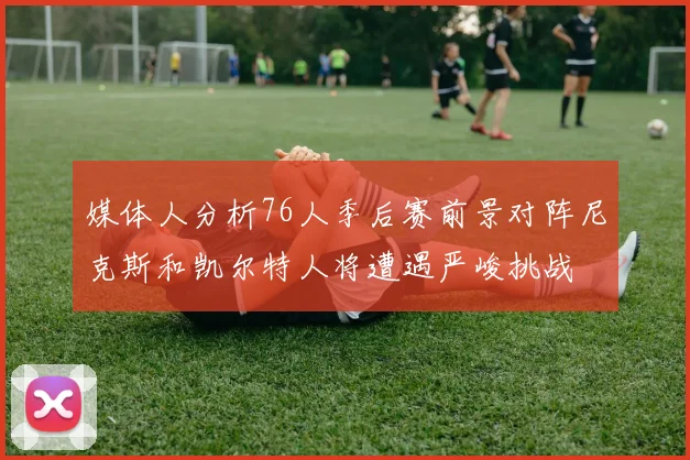 媒体人分析76人季后赛前景对阵尼克斯和凯尔特人将遭遇严峻挑战